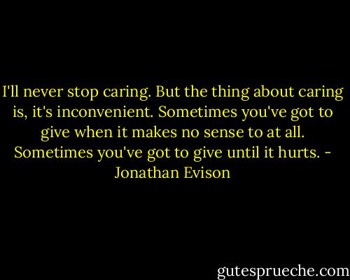 I'll never stop caring. But the thing about caring is, it's inconvenient. Sometimes you've got to give when it makes no sense to at all. Sometimes you've got to give until it hurts. - Jonathan Evison