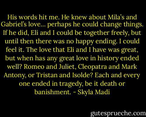 His words hit me. He knew about Mila’s and Gabriel’s love… perhaps he could change things. If he did, Eli and I could be together freely, but until then there was no happy ending. I could feel it. The love that Eli and I have was great, but when has any great love in history ended well? Romeo and Juliet, Cleopatra and Mark Antony, or Tristan and Isolde? Each and every one ended in tragedy, be it death or banishment. - Skyla Madi