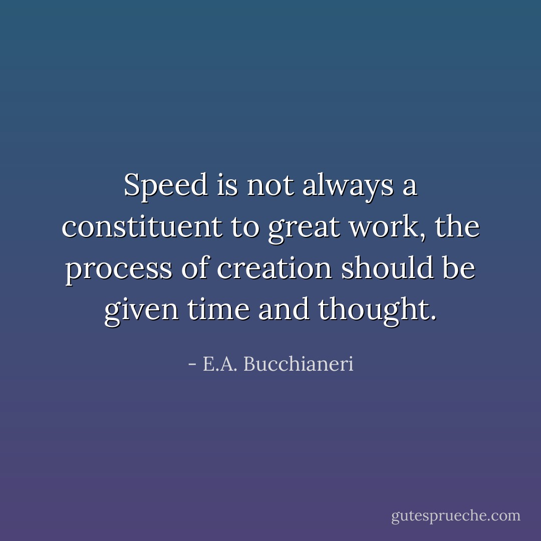 Speed is not always a constituent to great work, the process of creation should be given time and thought. - E.A. Bucchianeri