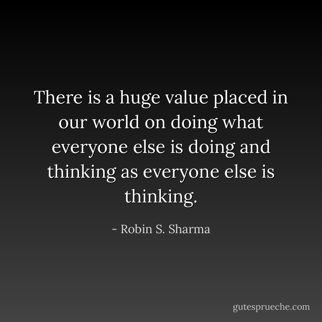 There is a huge value placed in our world on doing what everyone else is doing and thinking as everyone else is thinking. - Robin S. Sharma