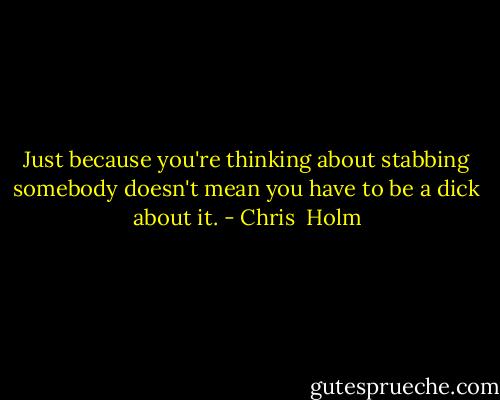 Just because you're thinking about stabbing somebody doesn't mean you have to be a dick about it. - Chris  Holm