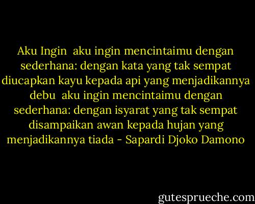 Aku Ingin<br /><br />aku ingin mencintaimu dengan sederhana:<br />dengan kata yang tak sempat diucapkan<br />kayu kepada api yang menjadikannya debu<br /><br />aku ingin mencintaimu dengan sederhana:<br />dengan isyarat yang tak sempat disampaikan<br />awan kepada hujan yang menjadikannya tiada - Sapardi Djoko Damono