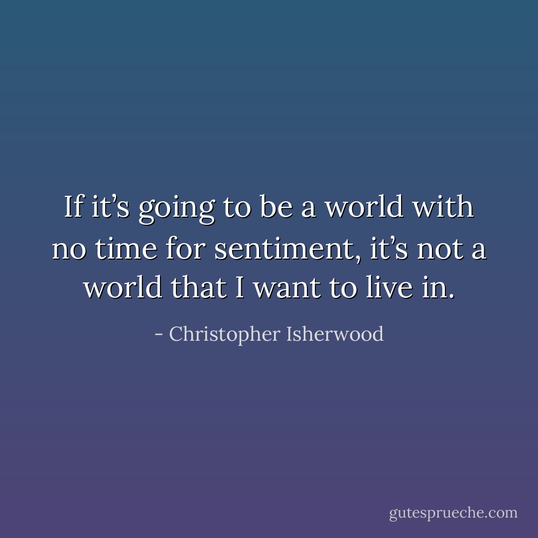 If it’s going to be a world with no time for sentiment, it’s not a world that I want to live in. - Christopher Isherwood