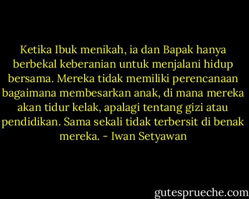 Ketika Ibuk menikah, ia dan Bapak hanya berbekal keberanian untuk menjalani hidup bersama. Mereka tidak memiliki perencanaan bagaimana membesarkan anak, di mana mereka akan tidur kelak, apalagi tentang gizi atau pendidikan. Sama sekali tidak terbersit di benak mereka. - Iwan Setyawan