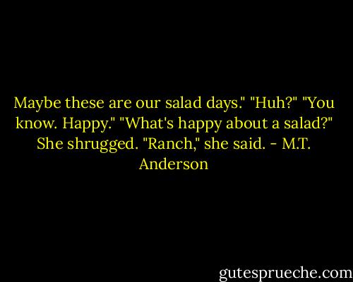 Maybe these are our salad days."<br />"Huh?"<br />"You know. Happy."<br />"What's happy about a salad?"<br />She shrugged. "Ranch," she said. - M.T. Anderson