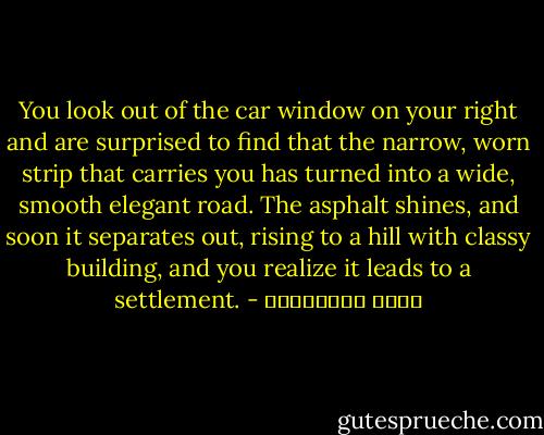 You look out of the car window on your right and are surprised to find that the narrow, worn strip that carries you has turned into a wide, smooth elegant road. The asphalt shines, and soon it separates out, rising to a hill with classy building, and you realize it leads to a settlement. - مريد البرغوثي