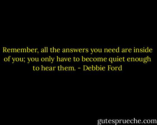 Remember, all the answers you need are inside of you; you only have to become quiet enough to hear them. - Debbie Ford