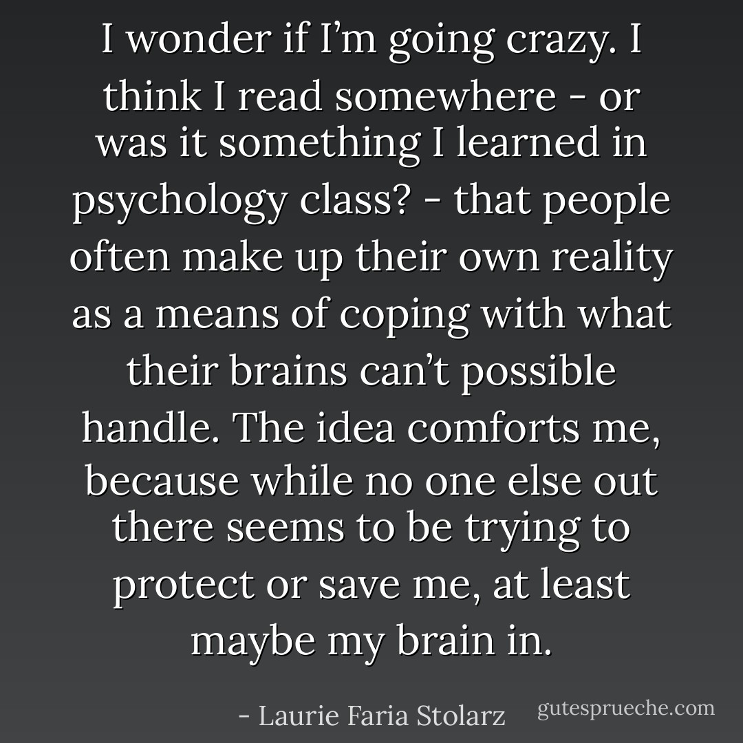 I wonder if I’m going crazy. I think I read somewhere - or was it something I learned in psychology class? - that people often make up their own reality as a means of coping with what their brains can’t possible handle. The idea comforts me, because while no one else out there seems to be trying to protect or save me, at least maybe my brain in. - Laurie Faria Stolarz