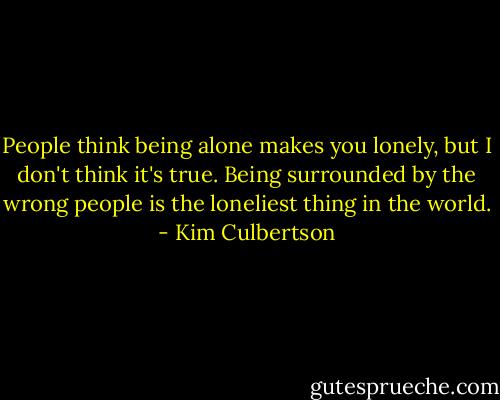 People think being alone makes you lonely, but I don't think it's true. Being surrounded by the wrong people is the loneliest thing in the world. - Kim Culbertson