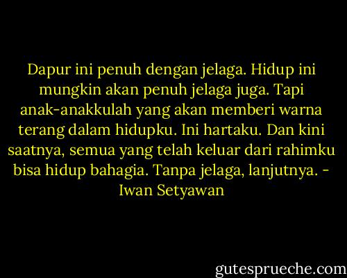 Dapur ini penuh dengan jelaga. Hidup ini mungkin akan penuh jelaga juga. Tapi anak-anakkulah yang akan memberi warna terang dalam hidupku. Ini hartaku. Dan kini saatnya, semua yang telah keluar dari rahimku bisa hidup bahagia. Tanpa jelaga, lanjutnya. - Iwan Setyawan
