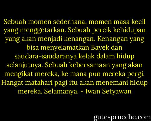Sebuah momen sederhana, momen masa kecil yang menggetarkan. Sebuah percik kehidupan yang akan menjadi kenangan. Kenangan yang bisa menyelamatkan Bayek dan saudara-saudaranya kelak dalam hidup selanjutnya. Sebuah kebersamaan yang akan mengikat mereka, ke mana pun mereka pergi. Hangat matahari pagi itu akan menemani hidup mereka. Selamanya. - Iwan Setyawan