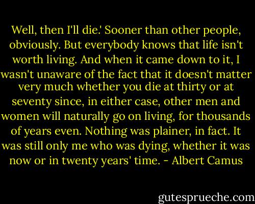 Well, then I'll die.' Sooner than other people, obviously. But everybody knows that life isn't worth living. And when it came down to it, I wasn't unaware of the fact that it doesn't matter very much whether you die at thirty or at seventy since, in either case, other men and women will naturally go on living, for thousands of years even. Nothing was plainer, in fact. It was still only me who was dying, whether it was now or in twenty years' time. - Albert Camus