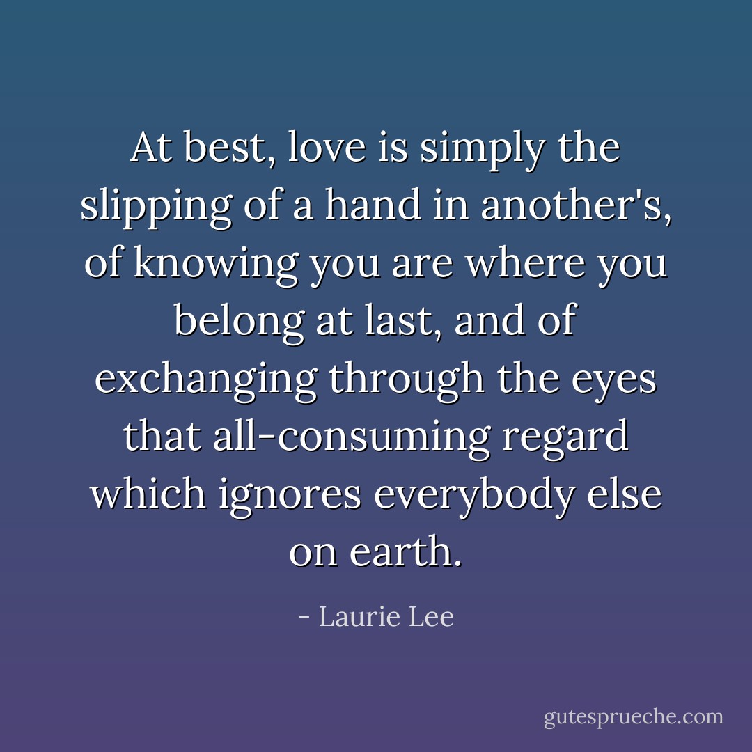 At best, love is simply the slipping of a hand in another's, of knowing you are where you belong at last, and of exchanging through the eyes that all-consuming regard which ignores everybody else on earth. - Laurie Lee