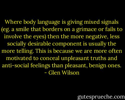Where body language is giving mixed signals (eg. a smile that borders on a grimace or fails to involve the eyes) then the more negative, less socially desirable component is usually the more telling. This is because we are more often motivated to conceal unpleasant truths and anti-social feelings than pleasant, benign ones. - Glen Wilson