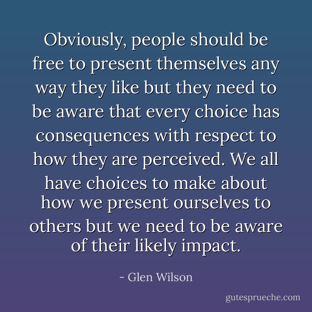 Obviously, people should be free to present themselves any way they like but they need to be aware that every choice has consequences with respect to how they are perceived. We all have choices to make about how we present ourselves to others but we need to be aware of their likely impact. - Glen Wilson