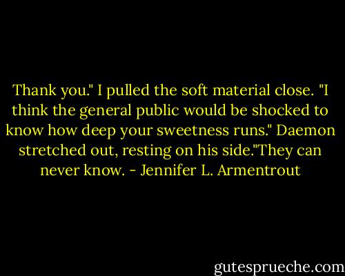 Thank you." I pulled the soft material close. "I think the general public would be shocked to know how deep your sweetness runs."<br />Daemon stretched out, resting on his side."They can never know. - Jennifer L. Armentrout