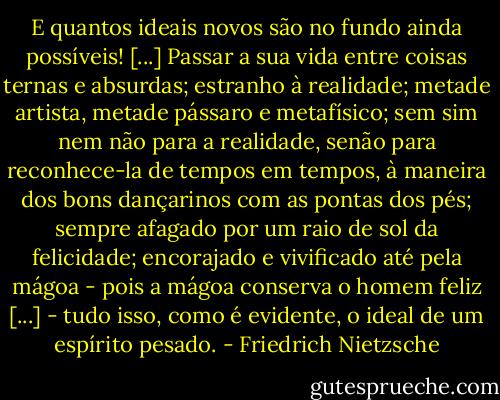 E quantos ideais novos são no fundo ainda possíveis! [...] Passar a sua vida entre coisas ternas e absurdas; estranho à realidade; metade artista, metade pássaro e metafísico; sem sim nem não para a realidade, senão para reconhece-la de tempos em tempos, à maneira dos bons dançarinos com as pontas dos pés; sempre afagado por um raio de sol da felicidade; encorajado e vivificado até pela mágoa - pois a mágoa conserva o homem feliz [...] - tudo isso, como é evidente, o ideal de um espírito pesado. - Friedrich Nietzsche