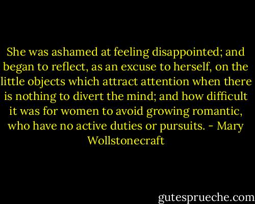 She was ashamed at feeling disappointed; and began to reflect, as an excuse to herself, on the little objects which attract attention when there is nothing to divert the mind; and how difficult it was for women to avoid growing romantic, who have no active duties or pursuits. - Mary Wollstonecraft