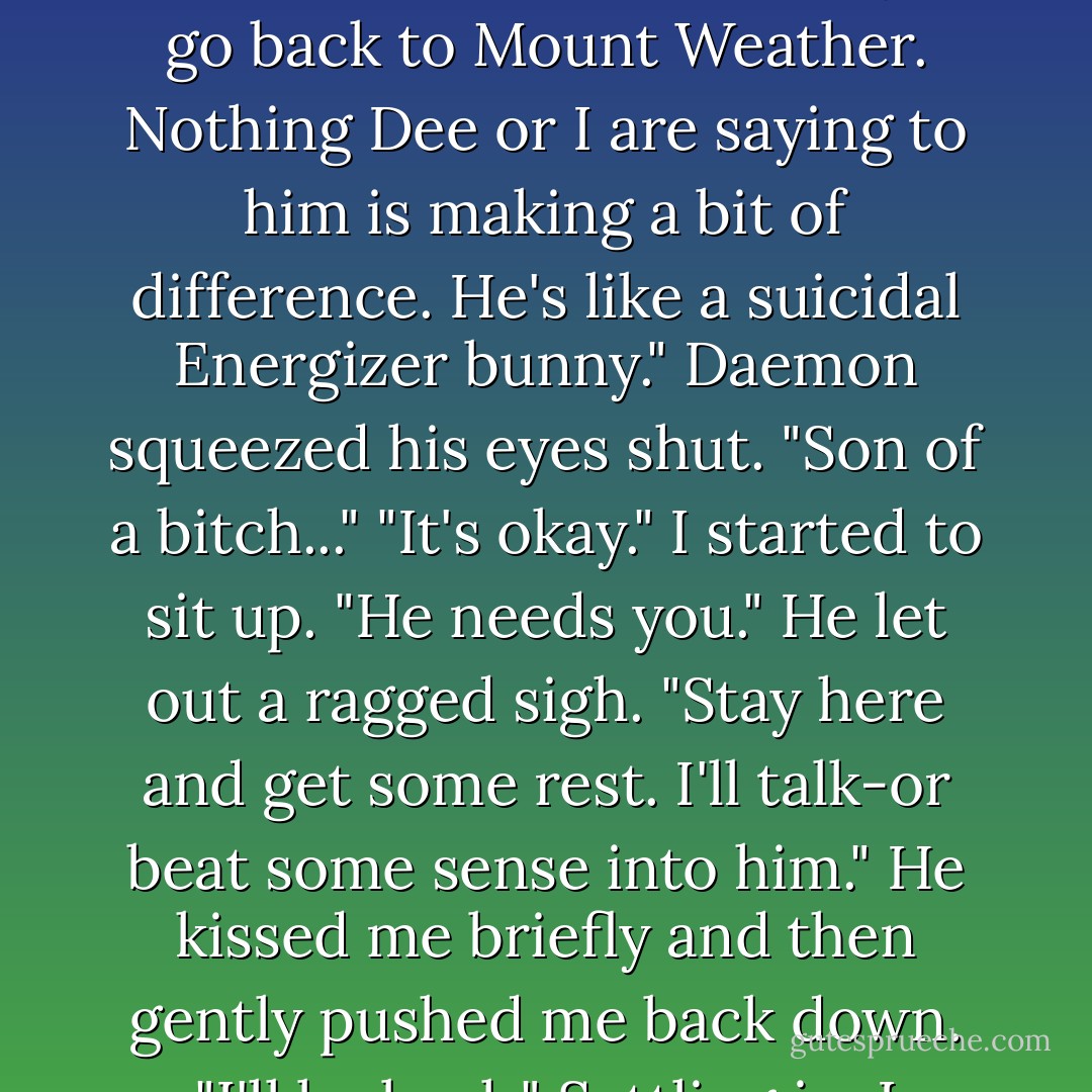 This was it. And it was right. Perfect without the dinner, movies, and flowers, because how could you really plan something like this?<br />You couldn't<br />Daemon sat back-<br />A fist pounded on the door, and Andrew's voice intruded. <br />"Daemon, are you awake?"<br />We stared at each other in disbelief. "If I ignore him," he whispered, "do you think he'll go away?"<br />My hands dropped to my sides. "Maybe"<br />The pounding came again. "Daemon, I really need you downstairs. Dawson is ready to go back to Mount Weather. Nothing Dee or I are saying to him is making a bit of difference. He's like a suicidal Energizer bunny."<br />Daemon squeezed his eyes shut. "Son of a bitch..."<br />"It's okay." I started to sit up. "He needs you."<br />He let out a ragged sigh. "Stay here and get some rest. I'll talk-or beat some sense into him." He kissed me briefly and then gently pushed me back down. "I'll be back."<br />Settling in, I smiled. "Try not to kill him."<br />"No promises." He stood, pulled on his pajama bottoms, and headed for the door. Stopping short, he looked over his shoulder,his intense gaze melting my bones. "Dammit."<br />A few seconds after he stepped out into the hallway and closed the door behind him, there was a fleshly smack and then Andrew yelling. "Ouch. What in the hell was that for?"<br />"Your timing sucks on an epic level," Daemon shot back. - Jennifer L. Armentrout