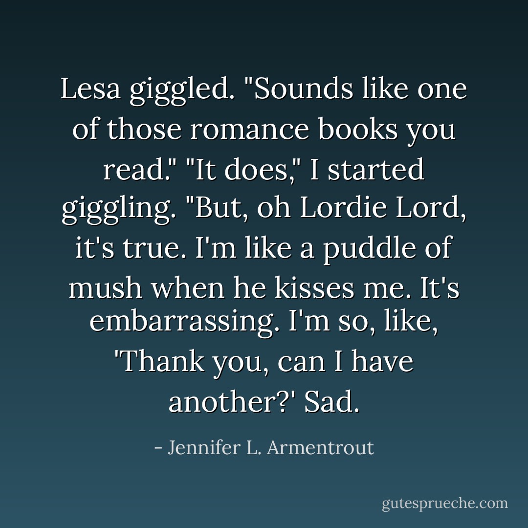 Lesa giggled. "Sounds like one of those romance books you read."<br />"It does," I started giggling. "But, oh Lordie Lord, it's true. I'm like a puddle of mush when he kisses me. It's embarrassing. I'm so, like, 'Thank you, can I have another?' Sad. - Jennifer L. Armentrout