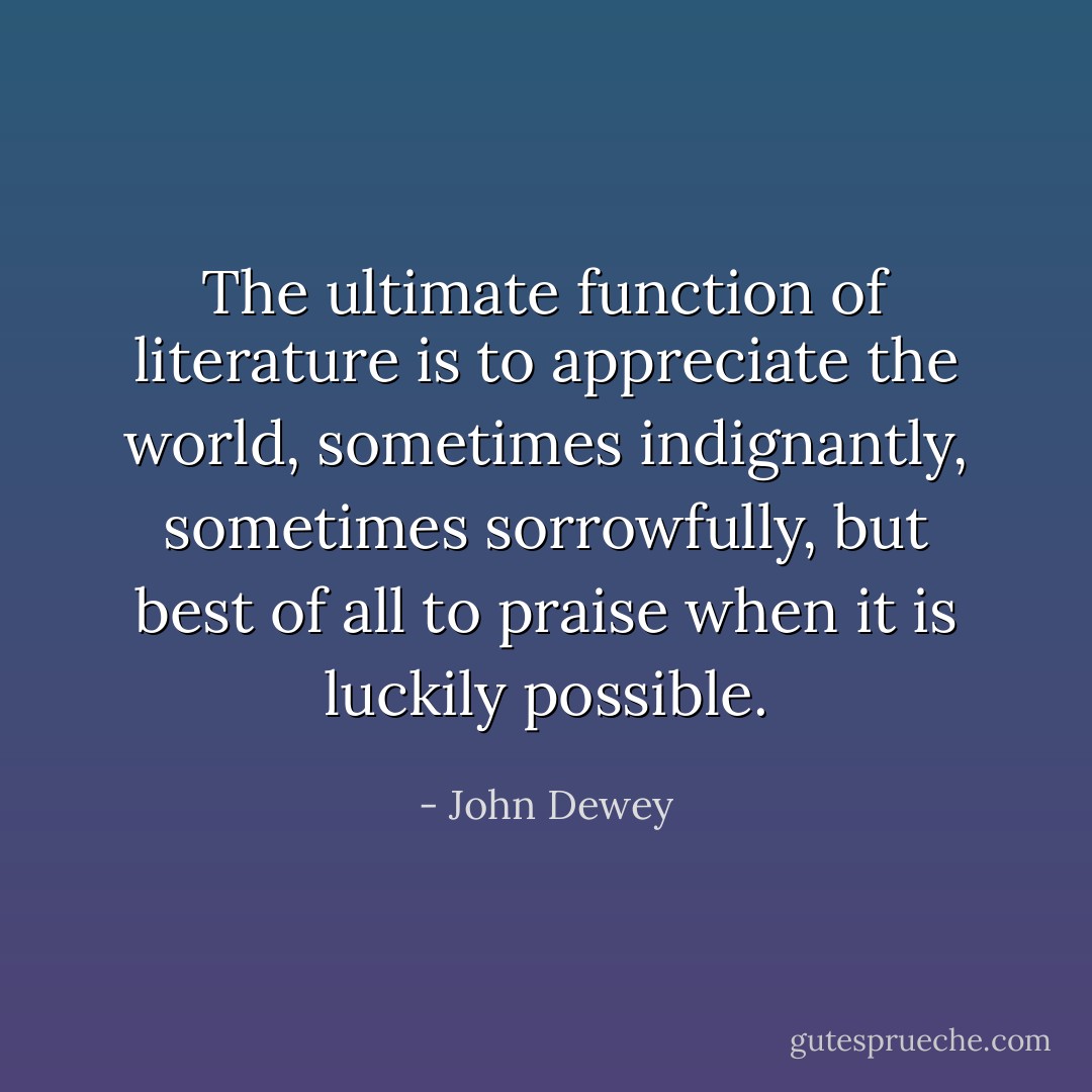 The ultimate function of literature is to appreciate the world, sometimes indignantly, sometimes sorrowfully, but best of all to praise when it is luckily possible. - John Dewey