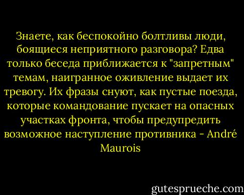 Знаете, как беспокойно болтливы люди, боящиеся неприятного разговора? Едва только беседа приближается к "запретным" темам, наигранное оживление выдает их тревогу. Их фразы снуют, как пустые поезда, которые командование пускает на опасных участках фронта, чтобы предупредить возможное наступление противника - André Maurois