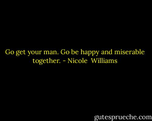 Go get your man. Go be happy and miserable together. - Nicole  Williams