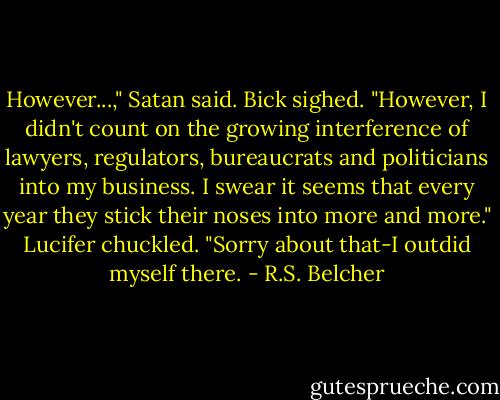 However...," Satan said.<br />Bick sighed. "However, I didn't count on the growing interference of lawyers, regulators, bureaucrats and politicians into my business. I swear it seems that every year they stick their noses into more and more."<br />Lucifer chuckled. "Sorry about that-I outdid myself there. - R.S. Belcher