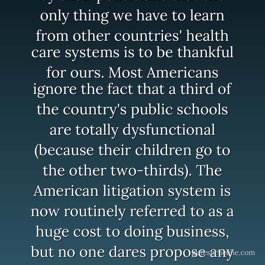 We have not noticed how fast the rest has risen. Most of the industrialized world--and a good part of the nonindustrialized world as well--has better cell phone service than the United States. Broadband is faster and cheaper across the industrial world, from Canada to France to Japan, and the United States now stands sixteenth in the world in broadband penetration per capita. Americans are constantly told by their politicians that the only thing we have to learn from other countries' health care systems is to be thankful for ours. Most Americans ignore the fact that a third of the country's public schools are totally dysfunctional (because their children go to the other two-thirds). The American litigation system is now routinely referred to as a huge cost to doing business, but no one dares propose any reform of it. Our mortgage deduction for housing costs a staggering $80 billion a year, and we are told it is crucial to support home ownership, except that Margaret Thatcher eliminated it in Britain, and yet that country has the same rate of home ownership as the United States. We rarely look around and notice other options and alternatives, convinced that "we're number one. - Fareed Zakaria