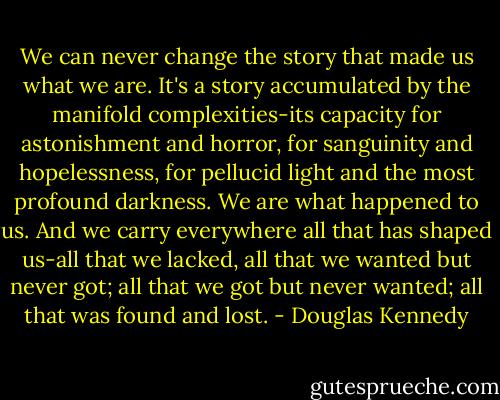 We can never change the story that made us what we are. It's a story accumulated by the manifold complexities-its capacity for astonishment and horror, for sanguinity and hopelessness, for pellucid light and the most profound darkness. We are what happened to us. And we carry everywhere all that has shaped us-all that we lacked, all that we wanted but never got; all that we got but never wanted; all that was found and lost. - Douglas Kennedy