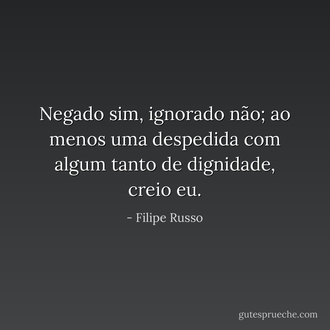 Negado sim, ignorado não; ao menos uma despedida com algum tanto de dignidade, creio eu. - Filipe Russo
