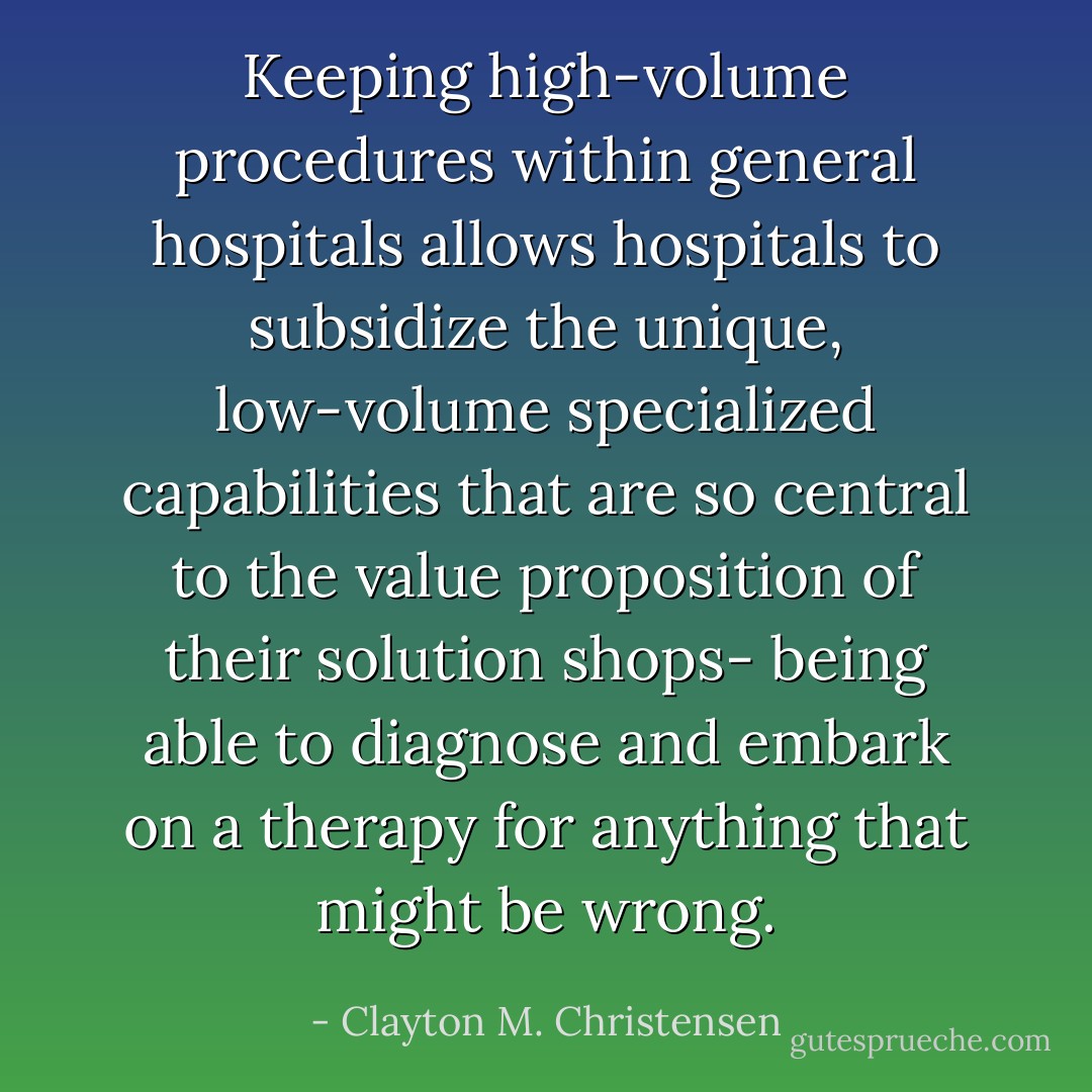 Keeping high-volume procedures within general hospitals allows hospitals to subsidize the unique, low-volume specialized capabilities that are so central to the value proposition of their solution shops- being able to diagnose and embark on a therapy for anything that might be wrong. - Clayton M. Christensen