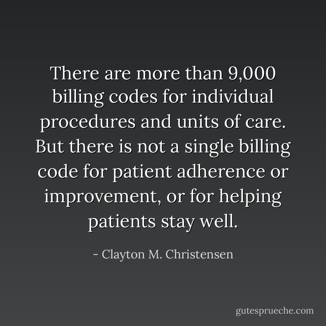 There are more than 9,000 billing codes for individual procedures and units of care. But there is not a single billing code for patient adherence or improvement, or for helping patients stay well. - Clayton M. Christensen