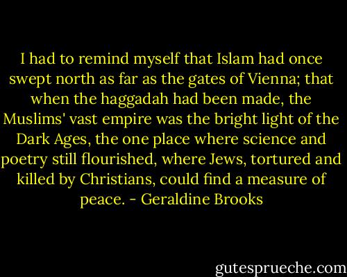 I had to remind myself that Islam had once swept north as far as the gates of Vienna; that when the haggadah had been made, the Muslims' vast empire was the bright light of the Dark Ages, the one place where science and poetry still flourished, where Jews, tortured and killed by Christians, could find a measure of peace. - Geraldine Brooks