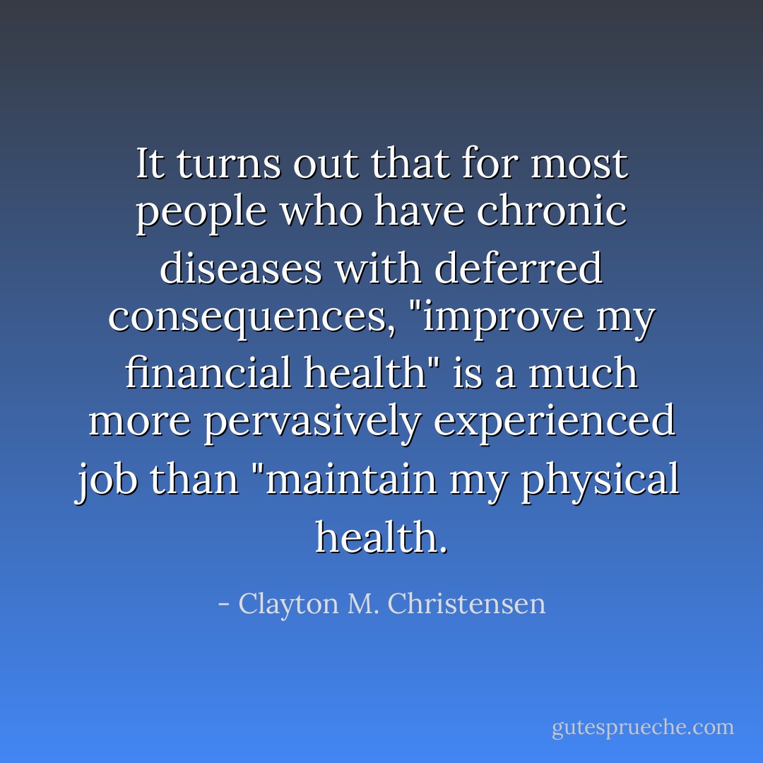 It turns out that for most people who have chronic diseases with deferred consequences, "improve my financial health" is a much more pervasively experienced job than "maintain my physical health. - Clayton M. Christensen