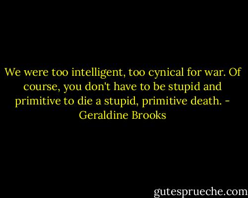 We were too intelligent, too cynical for war. Of course, you don't have to be stupid and primitive to die a stupid, primitive death. - Geraldine Brooks