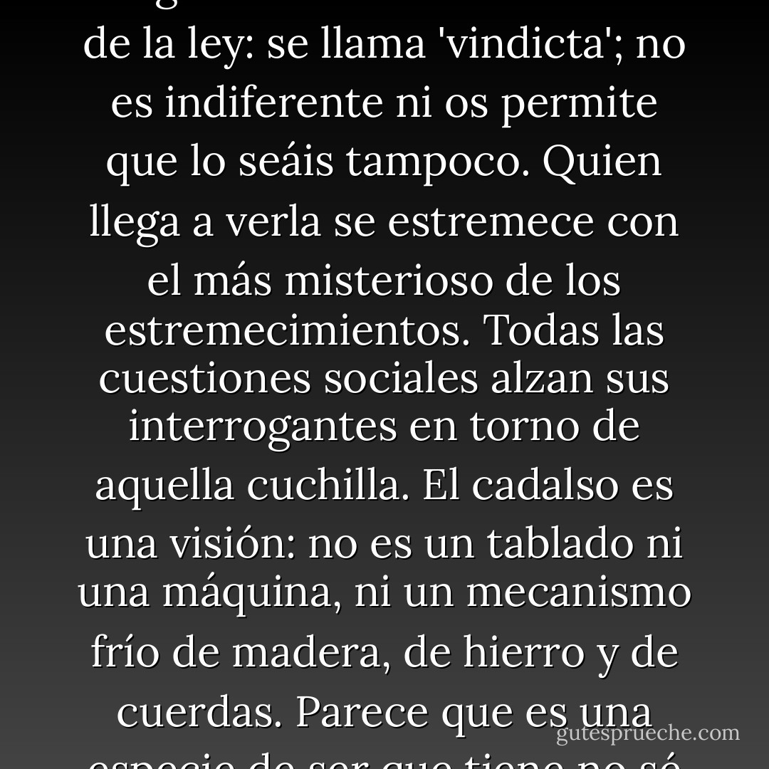 Para el obispo, la vista de la guillotina fue un golpe terrible del cual tardó mucho tiempo en reponerse. En efecto: el patíbulo, cuando está ante nuestros ojos levantado, derecho, tiene algo que alucina. Se puede sentir cierta indiferencia hacia la pena de muerte, no pronunciarse ni en pro ni en contra, no decir ni sí ni que no mientras no se ha visto una guillotina; pero si se llega a ver una, la sacudida es violenta; es menester decidirse y tomar partido en pro o en contra de ella. Los unos admiran, como De Maistre; los otros execran, como Beccaria. La guillotina es la concreción de la ley: se llama 'vindicta'; no es indiferente ni os permite que lo seáis tampoco. Quien llega a verla se estremece con el más misterioso de los estremecimientos. Todas las cuestiones sociales alzan sus interrogantes en torno de aquella cuchilla. El cadalso es una visión: no es un tablado ni una máquina, ni un mecanismo frío de madera, de hierro y de cuerdas. Parece que es una especie de ser que tiene no sé qué sombría iniciativa. Se diría que aquellos andamios ven, que aquella madera, aquel hierro y aquellas cuerdas tienen voluntad. En la horrible meditación en que aquella vista sume al alma, el patíbulo aparece terrible y como teniendo conciencia de lo que hace. El patíbulo es el cómplice del verdugo; devora, come carne, bebe sangre. Es una especie de monstruo fabricado por el juez y por el carpintero; un espectro que parece vivir una especie de vida espantosa, hecha con todas las muertes que ha dado. - Victor Hugo