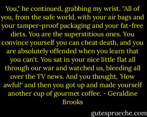 You," he continued, grabbing my wrist. "All of you, from the safe world, with your air bags and your tamper-proof packaging and your fat-free diets. You are the superstitious ones. You convince yourself you can cheat death, and you are absolutely offended when you learn that you can't. You sat in your nice little flat all through our war and watched us, bleeding all over the TV news. And you thought, 'How awful!' and then you got up and made yourself another cup of gourmet coffee. - Geraldine Brooks