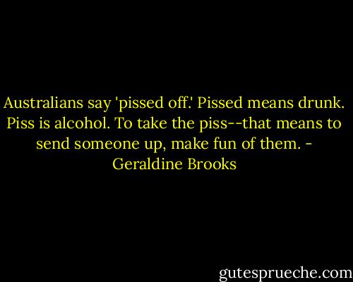 Australians say 'pissed off.' Pissed means drunk. Piss is alcohol. To take the piss--that means to send someone up, make fun of them. - Geraldine Brooks