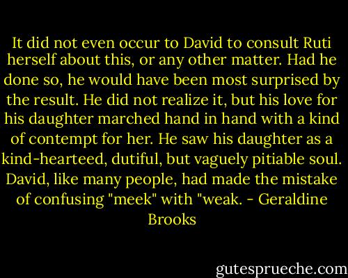 It did not even occur to David to consult Ruti herself about this, or any other matter. Had he done so, he would have been most surprised by the result. He did not realize it, but his love for his daughter marched hand in hand with a kind of contempt for her. He saw his daughter as a kind-hearteed, dutiful, but vaguely pitiable soul. David, like many people, had made the mistake of confusing "meek" with "weak. - Geraldine Brooks