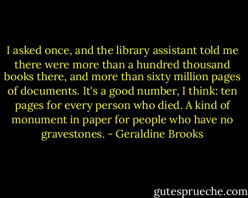 I asked once, and the library assistant told me there were more than a hundred thousand books there, and more than sixty million pages of documents. It's a good number, I think: ten pages for every person who died. A kind of monument in paper for people who have no gravestones. - Geraldine Brooks