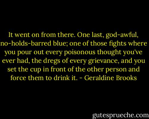 It went on from there. One last, god-awful, no-holds-barred blue; one of those fights where you pour out every poisonous thought you've ever had, the dregs of every grievance, and you set the cup in front of the other person and force them to drink it. - Geraldine Brooks