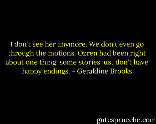 I don't see her anymore. We don't even go through the motions. Ozren had been right about one thing: some stories just don't have happy endings. - Geraldine Brooks