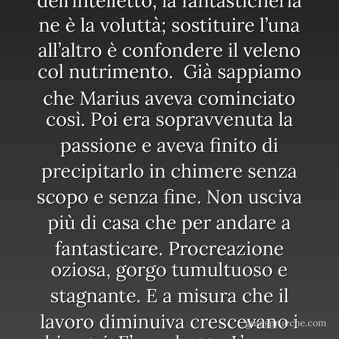 non c’è niente più pericoloso del lavoro discontinuo; è un’abitudine che se ne va. Abitudine facile a lasciarsi, difficile a riprendersi.<br />Una certa quantità di fantasia è buona come un narcotico a dose discreta. Calma le febbri, talvolta forti, dell’intelletto che lavora, e fa nascere nella mente un vapore molle e fresco, che corregge i contorni troppo aspri del pensiero puro, colma qua e là lacune e intervalli, lega i concetti, smussa gli angoli delle idee. Ma il troppo fantasticare affoga e annoia. Guai al lavoratore della mente che cade completamente dal pensiero nella fantasticheria! Crede di poter risalire agevolmente e pensa che alla fine è la stessa cosa. Errore!<br /><br />Il pensiero è il lavoro dell’intelletto, la fantasticheria ne è la voluttà; sostituire l’una all’altro è confondere il veleno col nutrimento.<br /><br />Già sappiamo che Marius aveva cominciato così. Poi era sopravvenuta la passione e aveva finito di precipitarlo in chimere senza scopo e senza fine. Non usciva più di casa che per andare a fantasticare. Procreazione oziosa, gorgo tumultuoso e stagnante. E a misura che il lavoro diminuiva crescevano i bisogni. E’ una legge. L’uomo fantasioso è naturalmente prodigo e cedevole; la mente sbrigliata non può controllare la sua vita. C’è, in questo modo di vivere, il bene commisto al male, giacché se la mollezza è funesta, la generosità è sana e buona. Ma l’uomo povero, generoso, nobile, se non lavora, è perduto; si inaridiscono le risorse, e sorgono le necessità.<br /><br />China fatale, su cui i più onesti e i più forti sono trascinati come i più deboli e i più viziosi, e che mette capo a uno di questi due precipizi, il suicidio o il delitto.<br /><br />A forza d’uscire di casa per andare a fantasticare, viene un giorno che si esce per andarsi a buttare in acqua. Il sogno eccessivo forma gli Escousse e i Lebras. - Victor Hugo