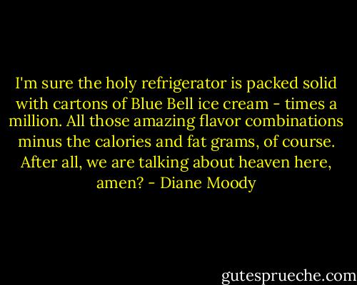 I'm sure the holy refrigerator is packed solid with cartons of Blue Bell ice cream - times a million. All those amazing flavor combinations minus the calories and fat grams, of course. After all, we are talking about heaven here, amen? - Diane Moody