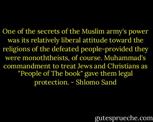 One of the secrets of the Muslim army's power was its relatively liberal attitude toward the religions of the defeated people-provided they were monoththeists, of course. Muhammad's commandment to treat Jews and Christians as "People of The book" gave them legal protection. - Shlomo Sand