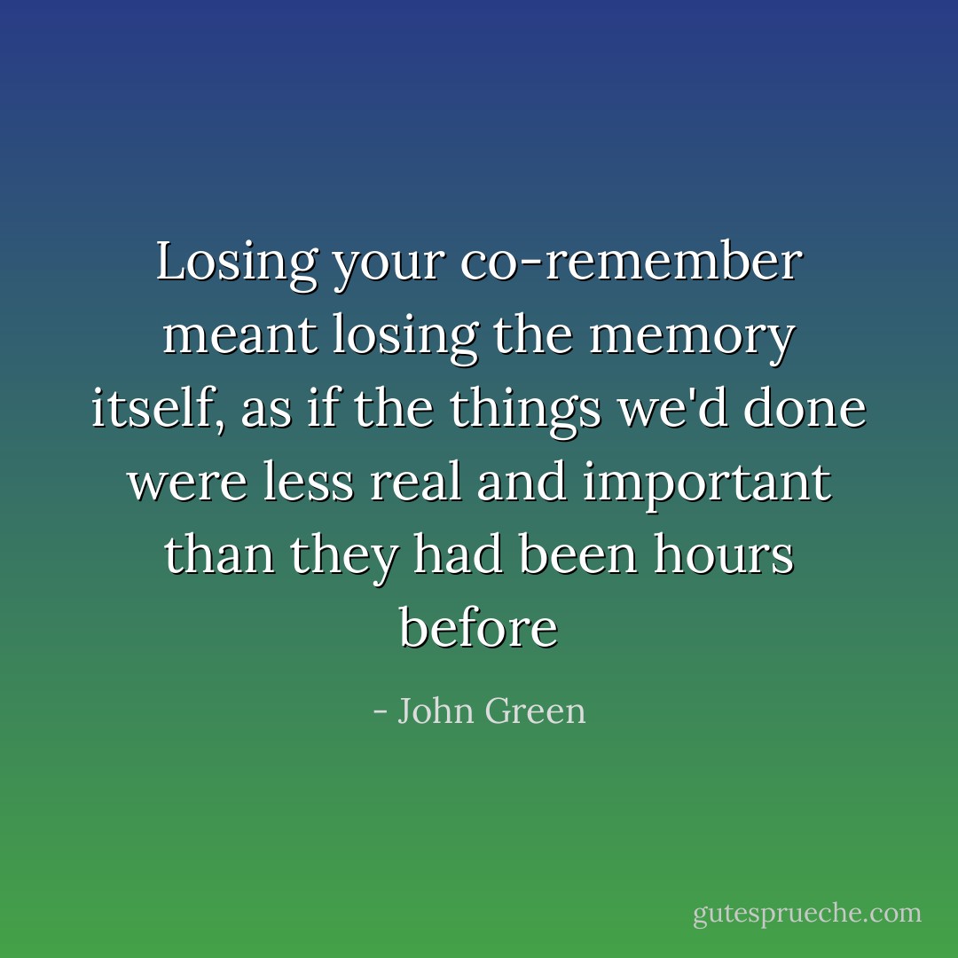 Losing your co-remember meant losing the memory itself, as if the things we'd done were less real and important than they had been hours before - John Green