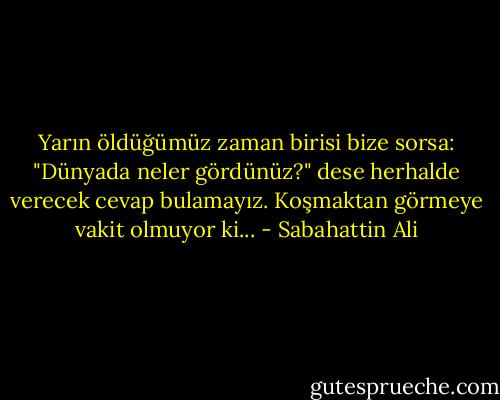 Yarın öldüğümüz zaman birisi bize sorsa: "Dünyada neler gördünüz?" dese herhalde verecek cevap bulamayız. Koşmaktan görmeye vakit olmuyor ki... - Sabahattin Ali