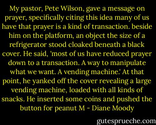 My pastor, Pete Wilson, gave a message on prayer, specifically citing this idea many of us have that prayer is a kind of transaction. beside him on the platform, an object the size of a refrigerator stood cloaked beneath a black cover. He said, 'most of us have reduced prayer down to a transaction. A way to manipulate what we want. A vending machine.' At that point, he yanked off the cover revealing a large vending machine, loaded with all kinds of snacks. He inserted some coins and pushed the button for peanut M - Diane Moody