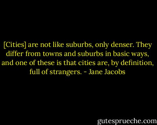[Cities] are not like suburbs, only denser. They differ from towns and suburbs in basic ways, and one of these is that cities are, by definition, full of strangers. - Jane Jacobs